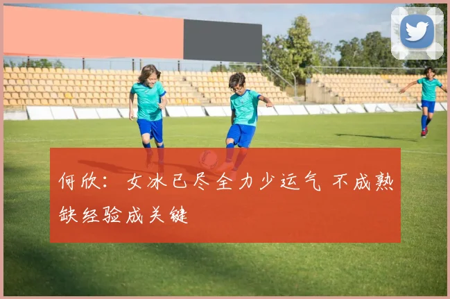 何欣：女冰已尽全力少运气 不成熟缺经验成关键
