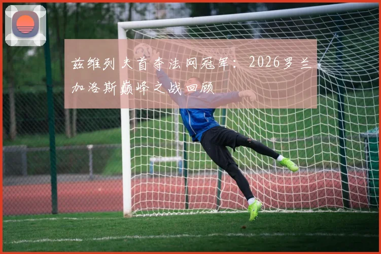 兹维列夫首夺法网冠军：2026罗兰加洛斯巅峰之战回顾