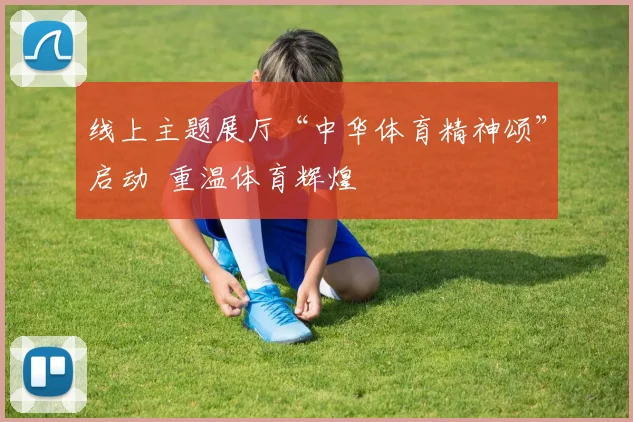 线上主题展厅“中华体育精神颂”启动 重温体育辉煌