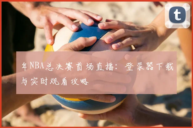 年NBA总决赛首场直播：登录器下载与实时观看攻略