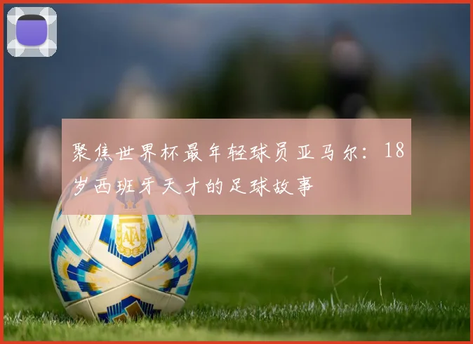 聚焦世界杯最年轻球员亚马尔:18岁西班牙天才的足球故事