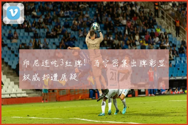 印尼连吃3红牌！马宁密集出牌彰显权威却遭质疑