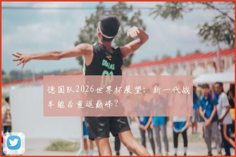 德国队2026世界杯展望:新一代战车能否重返巅峰?