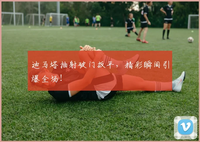 迪马塔抽射破门扳平，精彩瞬间引爆全场！