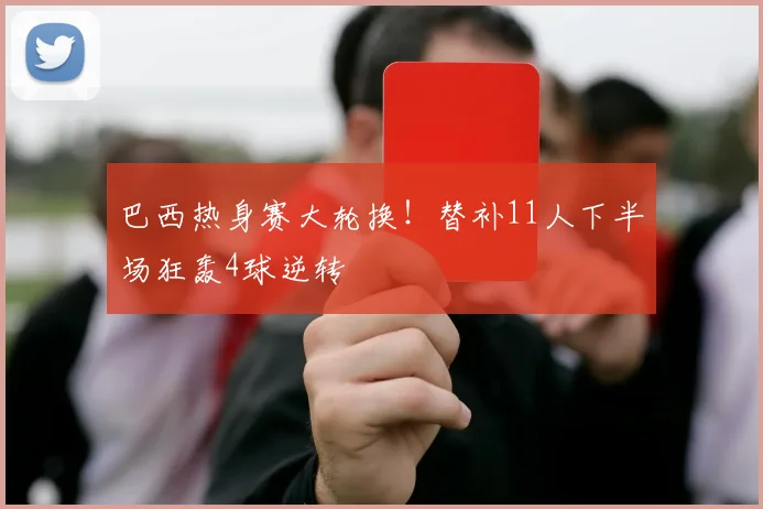 巴西热身赛大轮换！替补11人下半场狂轰4球逆转