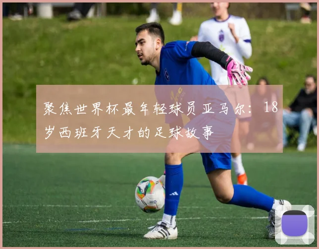 聚焦世界杯最年轻球员亚马尔：18岁西班牙天才的足球故事